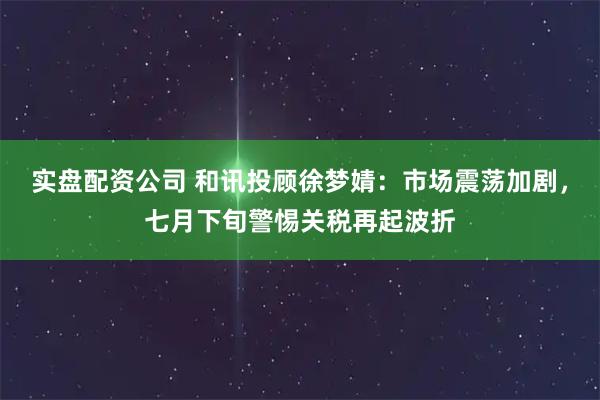 实盘配资公司 和讯投顾徐梦婧：市场震荡加剧，七月下旬警惕关税再起波折