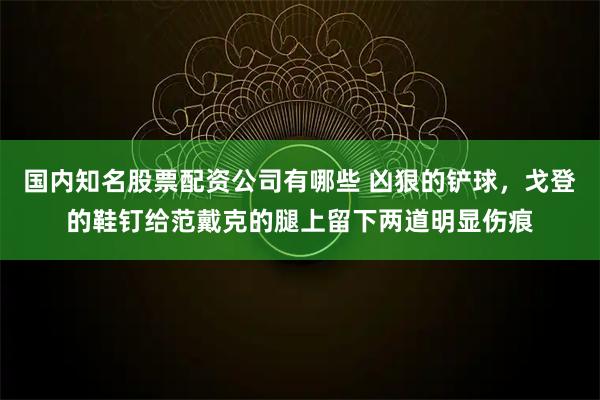 国内知名股票配资公司有哪些 凶狠的铲球，戈登的鞋钉给范戴克的腿上留下两道明显伤痕