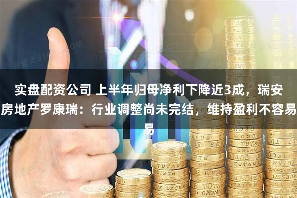 实盘配资公司 上半年归母净利下降近3成，瑞安房地产罗康瑞：行业调整尚未完结，维持盈利不容易