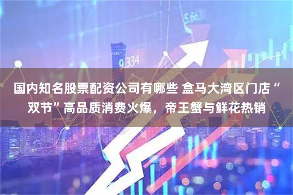 国内知名股票配资公司有哪些 盒马大湾区门店“双节”高品质消费火爆，帝王蟹与鲜花热销