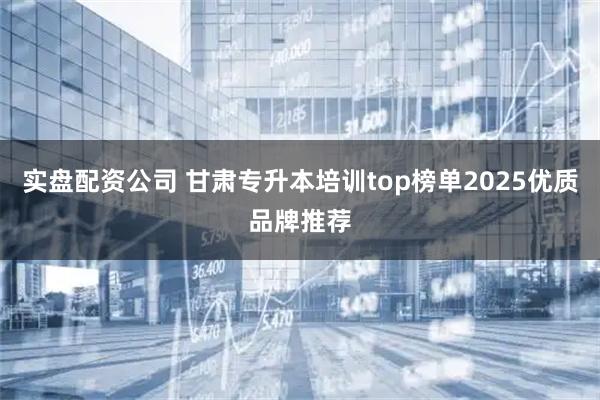 实盘配资公司 甘肃专升本培训top榜单2025优质品牌推荐
