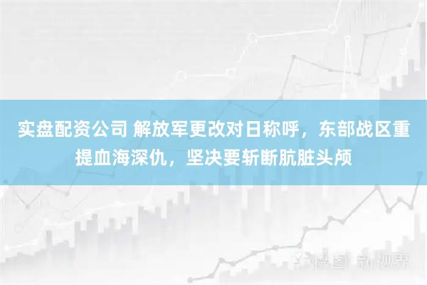 实盘配资公司 解放军更改对日称呼，东部战区重提血海深仇，坚决要斩断肮脏头颅