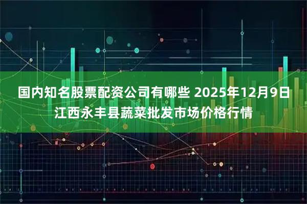 国内知名股票配资公司有哪些 2025年12月9日江西永丰县蔬菜批发市场价格行情