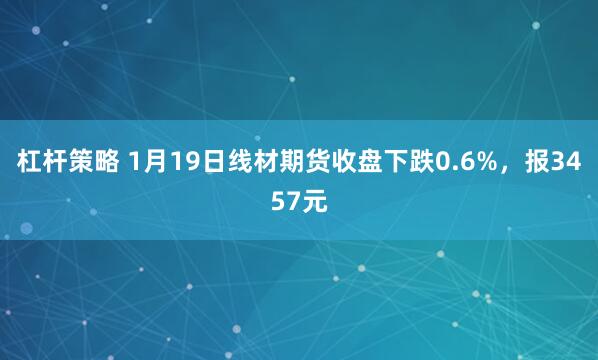 杠杆策略 1月19日线材期货收盘下跌0.6%，报3457元