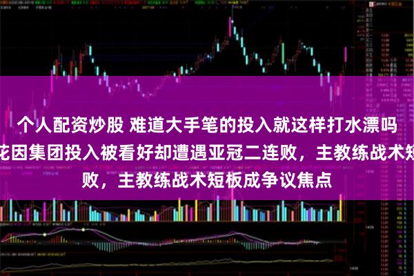 个人配资炒股 难道大手笔的投入就这样打水漂吗，今年上海申花因集团投入被看好却遭遇亚冠二连败，主教练战术短板成争议焦点