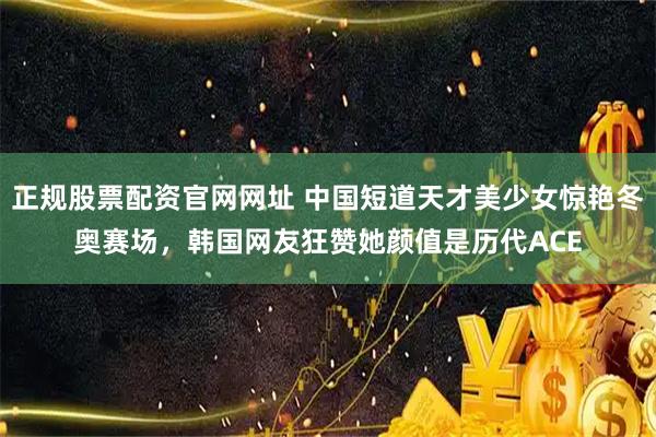 正规股票配资官网网址 中国短道天才美少女惊艳冬奥赛场，韩国网友狂赞她颜值是历代ACE