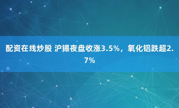 配资在线炒股 沪锡夜盘收涨3.5%，氧化铝跌超2.7%