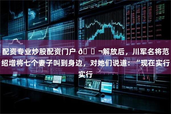 配资专业炒股配资门户 🌬解放后，川军名将范绍增将七个妻子叫到身边，对她们说道：“现在实行