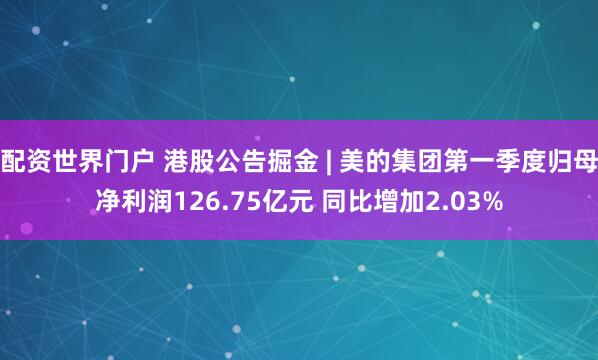 配资世界门户 港股公告掘金 | 美的集团第一季度归母净利润126.75亿元 同比增加2.03%